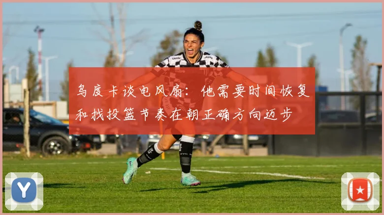乌度卡谈电风扇：他需要时间恢复和找投篮节奏在朝正确方向迈步