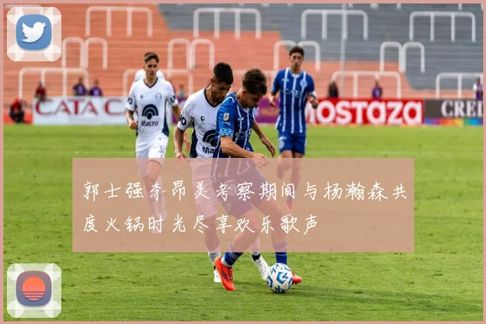 郭士强李昂美考察期间与杨瀚森共度火锅时光尽享欢乐歌声