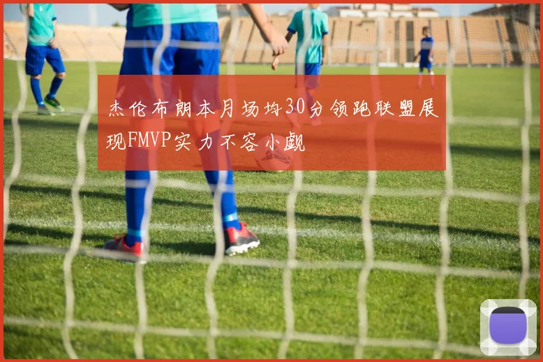 杰伦布朗本月场均30分领跑联盟展现FMVP实力不容小觑