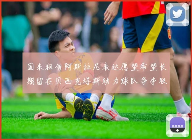 国米租借阿斯拉尼表达愿望希望长期留在贝西克塔斯助力球队争夺联赛冠军