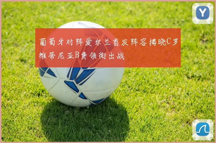 葡萄牙对阵爱尔兰首发阵容揭晓C罗维蒂尼亚B费领衔出战