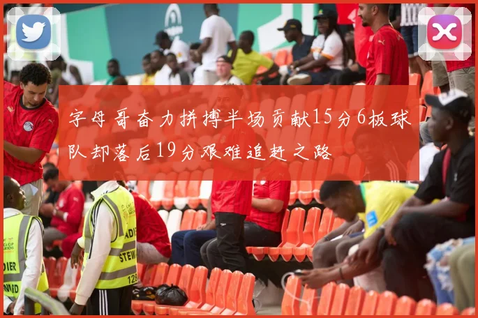 字母哥奋力拼搏半场贡献15分6板球队却落后19分艰难追赶之路