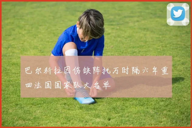 巴尔科拉因伤缺阵托万时隔六年重回法国国家队大名单