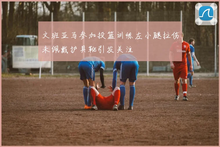 文班亚马参加投篮训练左小腿拉伤未佩戴护具靴引发关注