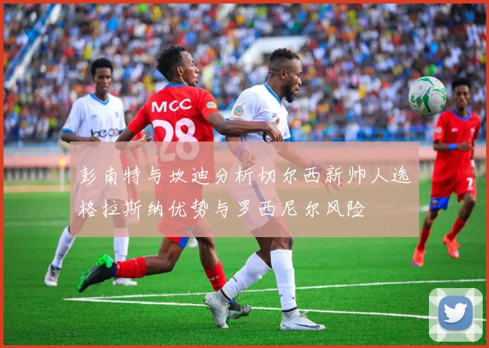 彭南特与坎迪分析切尔西新帅人选格拉斯纳优势与罗西尼尔风险