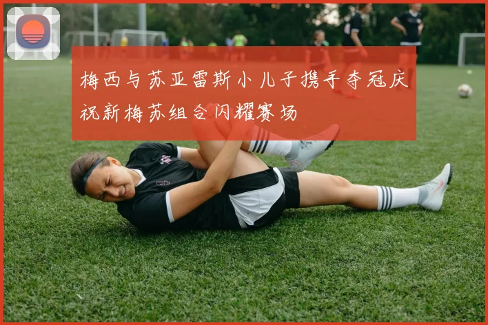 梅西与苏亚雷斯小儿子携手夺冠庆祝新梅苏组合闪耀赛场