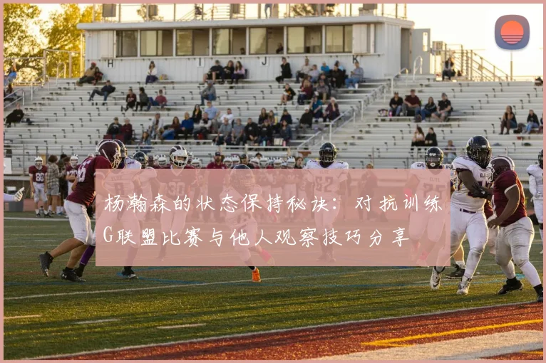 杨瀚森的状态保持秘诀：对抗训练G联盟比赛与他人观察技巧分享