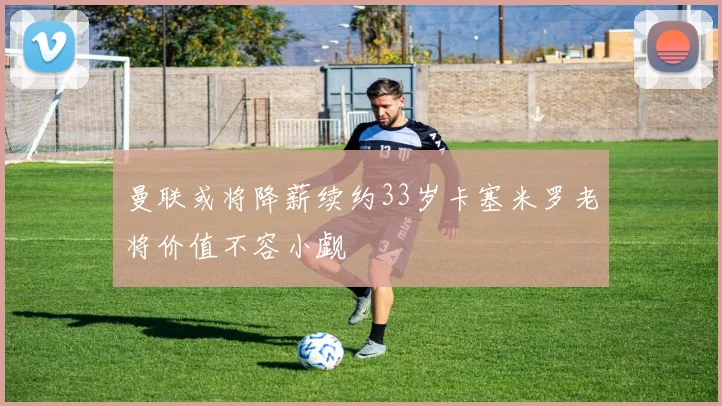 曼联或将降薪续约33岁卡塞米罗老将价值不容小觑
