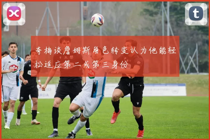 夸梅谈詹姆斯角色转变认为他能轻松适应第二或第三身份