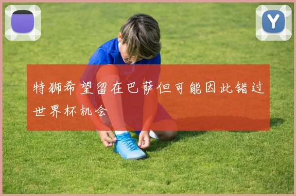 特狮希望留在巴萨但可能因此错过世界杯机会
