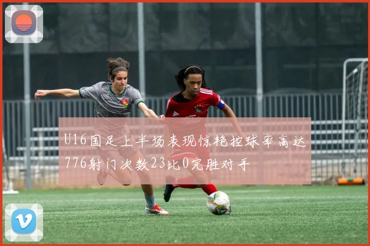 U16国足上半场表现惊艳控球率高达776射门次数23比0完胜对手