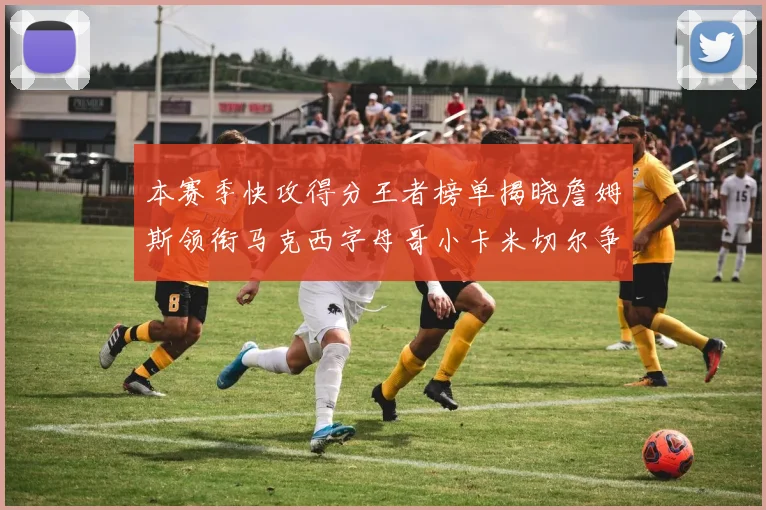 本赛季快攻得分王者榜单揭晓詹姆斯领衔马克西字母哥小卡米切尔争辉
