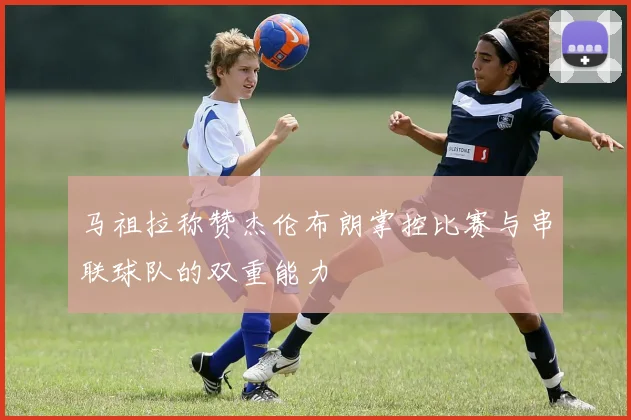 马祖拉称赞杰伦布朗掌控比赛与串联球队的双重能力