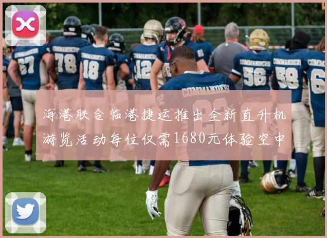 海港联合临港捷运推出全新直升机游览活动每位仅需1680元体验空中美景