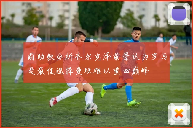 前助教分析齐尔克泽前景认为罗马是最佳选择曼联难以重回巅峰