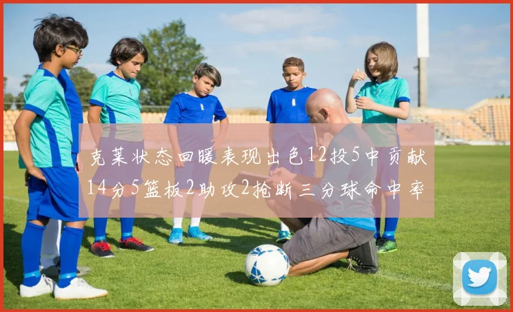 克莱状态回暖表现出色12投5中贡献14分5篮板2助攻2抢断三分球命中率高达57