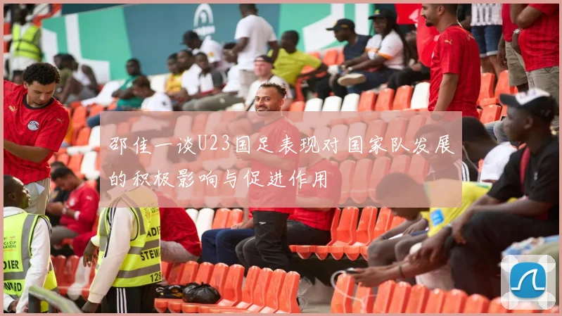 邵佳一谈U23国足表现对国家队发展的积极影响与促进作用