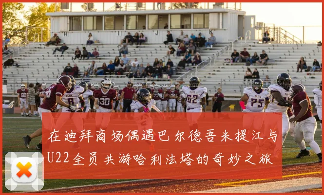 在迪拜商场偶遇巴尔德吾米提江与U22全员共游哈利法塔的奇妙之旅