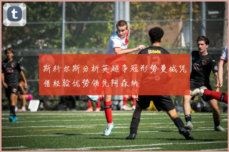 斯科尔斯分析英超争冠形势曼城凭借经验优势领先阿森纳