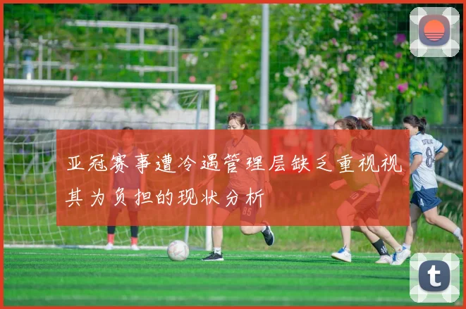 亚冠赛事遭冷遇管理层缺乏重视视其为负担的现状分析