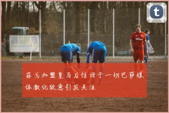 菲戈加盟皇马后惊讶于一切巴萨媒体激化敌意引发关注