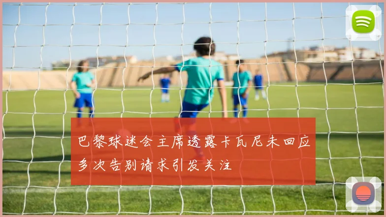 巴黎球迷会主席透露卡瓦尼未回应多次告别请求引发关注