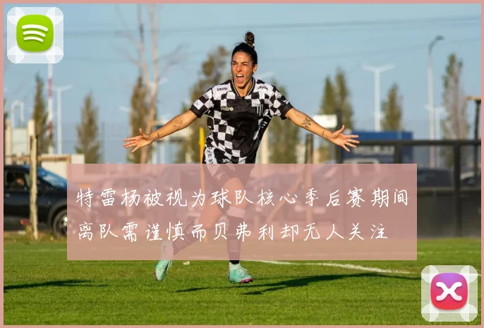 特雷杨被视为球队核心季后赛期间离队需谨慎而贝弗利却无人关注