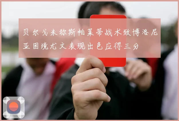 贝尔戈米称斯帕莱蒂战术致博洛尼亚困境尤文表现出色应得三分