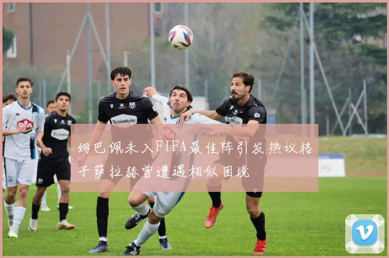 姆巴佩未入FIFA最佳阵引发热议格子萨拉赫曾遭遇相似困境