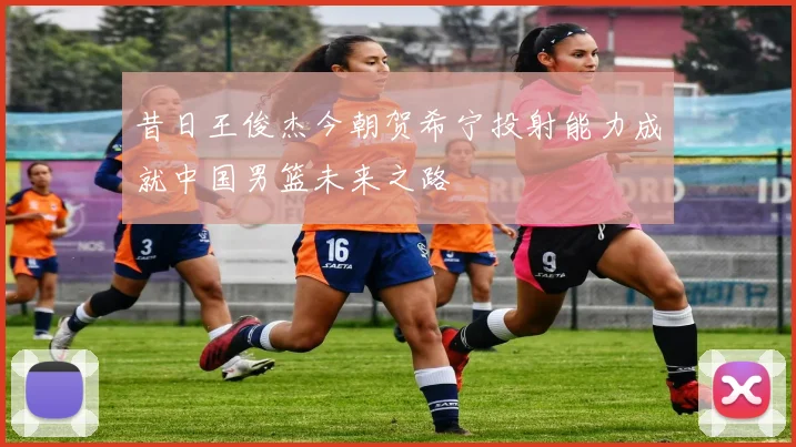 昔日王俊杰今朝贺希宁投射能力成就中国男篮未来之路
