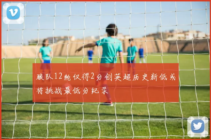 狼队12轮仅得2分创英超历史新低或将挑战最低分纪录