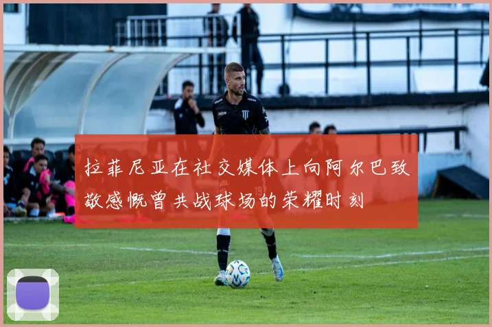 拉菲尼亚在社交媒体上向阿尔巴致敬感慨曾共战球场的荣耀时刻
