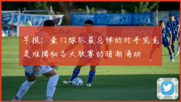 早报：豪门球队最忌惮的对手究竟是谁揭秘各大联赛的暗潮涌动