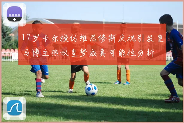 17岁卡尔模仿维尼修斯庆祝引发皇马博主热议皇梦成真可能性分析