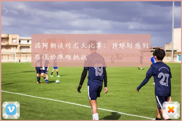 诺阿朗谈对尤文比赛：持球时感到恐慌的艰难挑战
