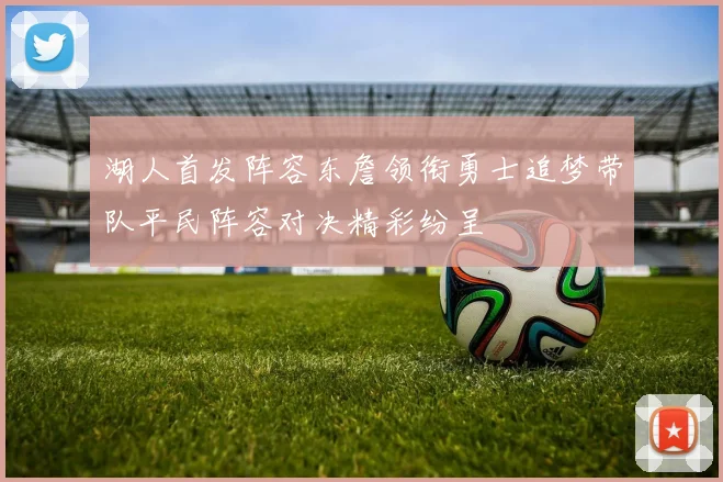 湖人首发阵容东詹领衔勇士追梦带队平民阵容对决精彩纷呈