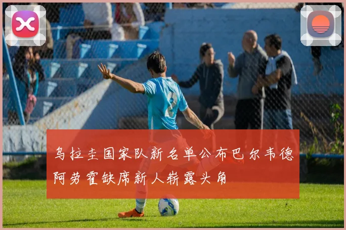 乌拉圭国家队新名单公布巴尔韦德阿劳霍缺席新人崭露头角